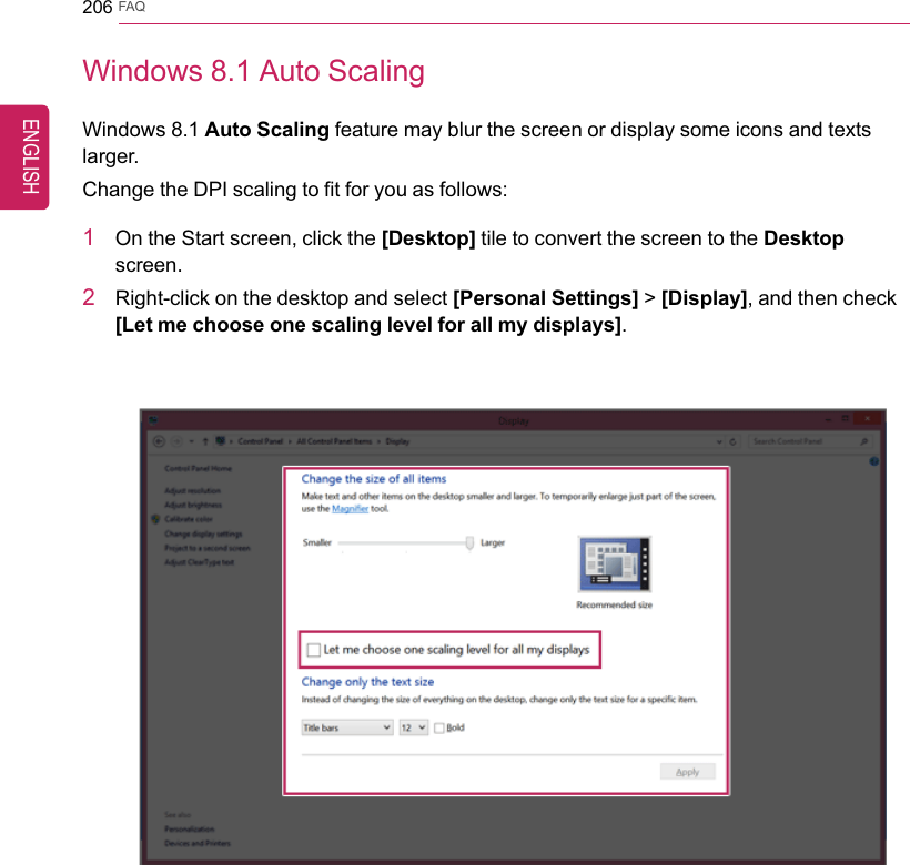 206 FAQWindows 8.1 Auto ScalingWindows 8.1 Auto Scaling feature may blur the screen or display some icons and textslarger.Change the DPI scaling to fit for you as follows:1On the Start screen, click the [Desktop] tile to convert the screen to the Desktopscreen.2Right-click on the desktop and select [Personal Settings] &gt;[Display], and then check[Let me choose one scaling level for all my displays].ENGLISH