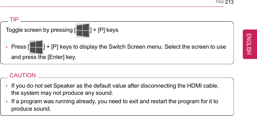 FAQ 213TIPToggle screen by pressing [] + [P] keys•Press [ ] + [P] keys to display the Switch Screen menu. Select the screen to useand press the [Enter] key.CAUTION•If you do not set Speaker as the default value after disconnecting the HDMI cable,the system may not produce any sound.•If a program was running already, you need to exit and restart the program for it toproduce sound.ENGLISH