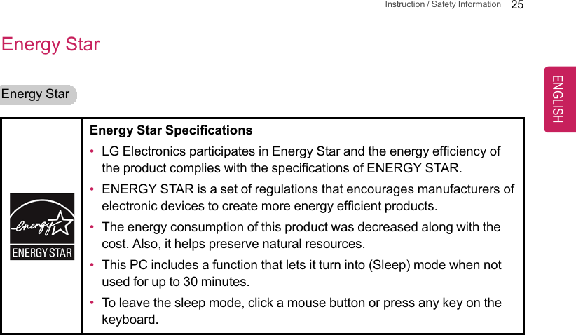Instruction / Safety Information 25Energy StarEnergy StarEnergy Star Specifications•LG Electronics participates in Energy Star and the energy efficiency ofthe product complies with the specifications of ENERGY STAR.•ENERGY STAR is a set of regulations that encourages manufacturers ofelectronic devices to create more energy efficient products.•The energy consumption of this product was decreased along with thecost. Also, it helps preserve natural resources.•This PC includes a function that lets it turn into (Sleep) mode when notused for up to 30 minutes.•To leave the sleep mode, click a mouse button or press any key on thekeyboard.ENGLISH