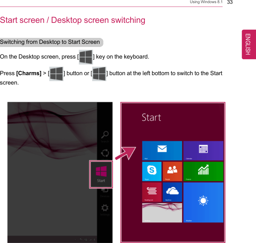 Using Windows 8.1 33Start screen / Desktop screen switchingSwitching from Desktop to Start ScreenOn the Desktop screen, press [] key on the keyboard.Press [Charms] &gt; [ ] button or [ ] button at the left bottom to switch to the Startscreen.ENGLISH