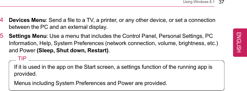 Using Windows 8.1 374Devices Menu: Send a file to a TV, a printer, or any other device, or set a connectionbetween the PC and an external display.5Settings Menu: Use a menu that includes the Control Panel, Personal Settings, PCInformation, Help, System Preferences (network connection, volume, brightness, etc.)and Power (Sleep, Shut down, Restart).TIPIf it is used in the app on the Start screen, a settings function of the running app isprovided.Menus including System Preferences and Power are provided.ENGLISH