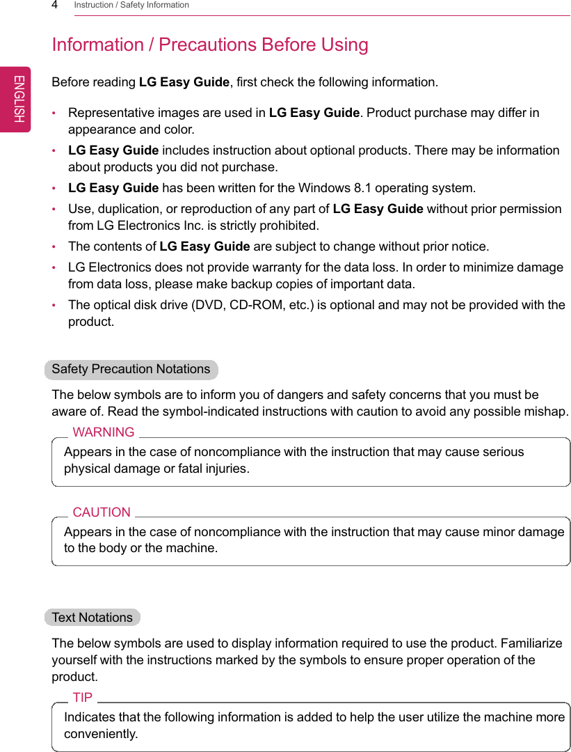4Instruction / Safety InformationInformation / Precautions Before UsingBefore reading LG Easy Guide, first check the following information.•Representative images are used in LG Easy Guide. Product purchase may differ inappearance and color.•LG Easy Guide includes instruction about optional products. There may be informationabout products you did not purchase.•LG Easy Guide has been written for the Windows 8.1 operating system.•Use, duplication, or reproduction of any part of LG Easy Guide without prior permissionfrom LG Electronics Inc. is strictly prohibited.•The contents of LG Easy Guide are subject to change without prior notice.•LG Electronics does not provide warranty for the data loss. In order to minimize damagefrom data loss, please make backup copies of important data.•The optical disk drive (DVD, CD-ROM, etc.) is optional and may not be provided with theproduct.Safety Precaution NotationsThe below symbols are to inform you of dangers and safety concerns that you must beaware of. Read the symbol-indicated instructions with caution to avoid any possible mishap.WARNINGAppears in the case of noncompliance with the instruction that may cause seriousphysical damage or fatal injuries.CAUTIONAppears in the case of noncompliance with the instruction that may cause minor damageto the body or the machine.Text NotationsThe below symbols are used to display information required to use the product. Familiarizeyourself with the instructions marked by the symbols to ensure proper operation of theproduct.TIPIndicates that the following information is added to help the user utilize the machine moreconveniently.ENGLISH