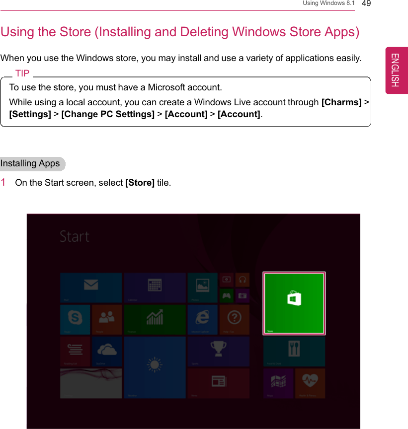 Using Windows 8.1 49Using the Store (Installing and Deleting Windows Store Apps)When you use the Windows store, you may install and use a variety of applications easily.TIPTo use the store, you must have a Microsoft account.While using a local account, you can create a Windows Live account through [Charms] &gt;[Settings] &gt;[Change PC Settings] &gt;[Account] &gt;[Account].Installing Apps1On the Start screen, select [Store] tile.ENGLISH