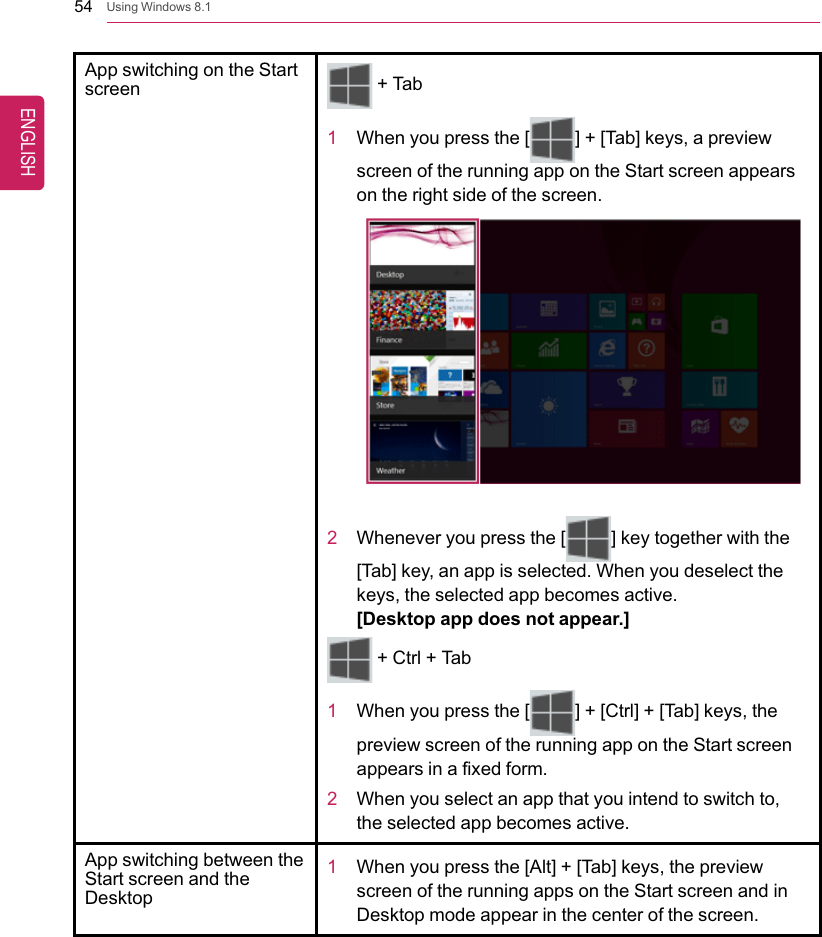 54 Using Windows 8.1App switching on the Startscreen+ Tab1When you press the [ ] + [Tab] keys, a previewscreen of the running app on the Start screen appearson the right side of the screen.2Whenever you press the [ ] key together with the[Tab] key, an app is selected. When you deselect thekeys, the selected app becomes active.[Desktop app does not appear.]+ Ctrl + Tab1When you press the [ ] + [Ctrl] + [Tab] keys, thepreview screen of the running app on the Start screenappears in a fixed form.2When you select an app that you intend to switch to,the selected app becomes active.App switching between theStart screen and theDesktop1When you press the [Alt] + [Tab] keys, the previewscreen of the running apps on the Start screen and inDesktop mode appear in the center of the screen.ENGLISH