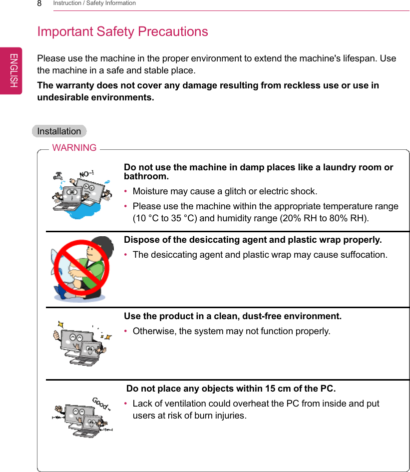 8Instruction / Safety InformationImportant Safety PrecautionsPlease use the machine in the proper environment to extend the machine&apos;s lifespan. Usethe machine in a safe and stable place.The warranty does not cover any damage resulting from reckless use or use inundesirable environments.InstallationWARNINGDo not use the machine in damp places like a laundry room orbathroom.•Moisture may cause a glitch or electric shock.•Please use the machine within the appropriate temperature range(10 °C to 35 °C) and humidity range (20% RH to 80% RH).Dispose of the desiccating agent and plastic wrap properly.•The desiccating agent and plastic wrap may cause suffocation.Use the product in a clean, dust-free environment.•Otherwise, the system may not function properly.Do not place any objects within 15 cm of the PC.•Lack of ventilation could overheat the PC from inside and putusers at risk of burn injuries.ENGLISH