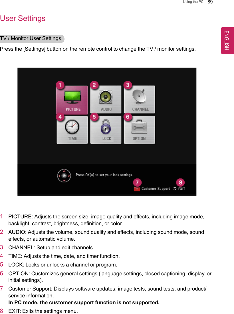 Using the PC 89User SettingsTV / Monitor User SettingsPress the [Settings] button on the remote control to change the TV / monitor settings.1PICTURE: Adjusts the screen size, image quality and effects, including image mode,backlight, contrast, brightness, definition, or color.2AUDIO: Adjusts the volume, sound quality and effects, including sound mode, soundeffects, or automatic volume.3CHANNEL: Setup and edit channels.4TIME: Adjusts the time, date, and timer function.5LOCK: Locks or unlocks a channel or program.6OPTION: Customizes general settings (language settings, closed captioning, display, orinitial settings).7Customer Support: Displays software updates, image tests, sound tests, and product/service information.In PC mode, the customer support function is not supported.8EXIT: Exits the settings menu.ENGLISH