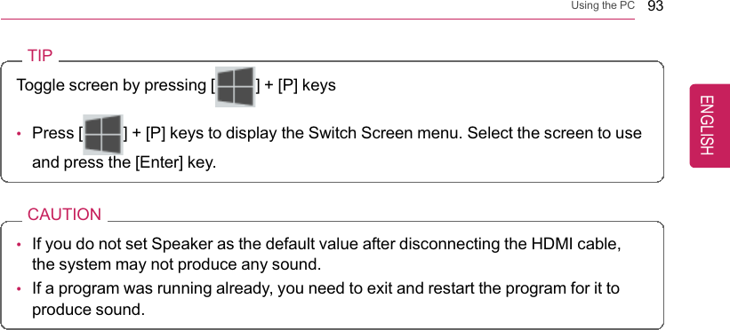 Using the PC 93TIPToggle screen by pressing [] + [P] keys•Press [ ] + [P] keys to display the Switch Screen menu. Select the screen to useand press the [Enter] key.CAUTION•If you do not set Speaker as the default value after disconnecting the HDMI cable,the system may not produce any sound.•If a program was running already, you need to exit and restart the program for it toproduce sound.ENGLISH