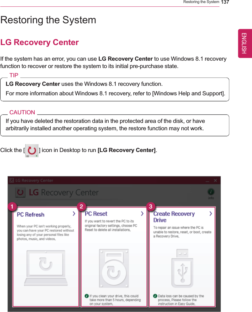 Restoring the System 137Restoring the SystemLG Recovery CenterIf the system has an error, you can use LG Recovery Center to use Windows 8.1 recoveryfunction to recover or restore the system to its initial pre-purchase state.TIPLG Recovery Center uses the Windows 8.1 recovery function.For more information about Windows 8.1 recovery, refer to [Windows Help and Support].CAUTIONIf you have deleted the restoration data in the protected area of the disk, or havearbitrarily installed another operating system, the restore function may not work.Click the [ ] icon in Desktop to run [LG Recovery Center].ENGLISH