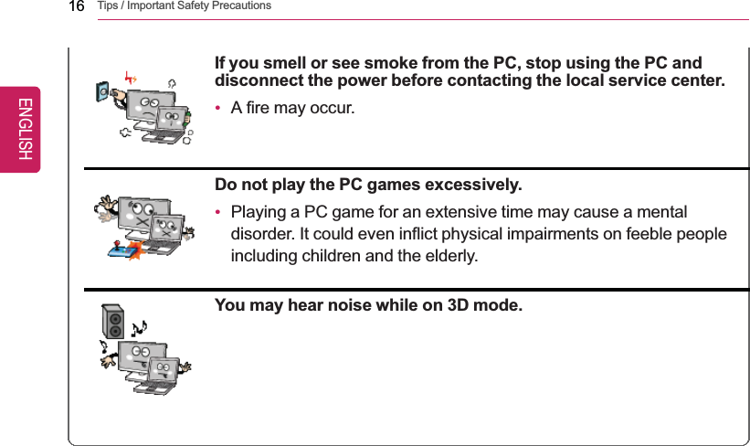 16 Tips / Important Safety PrecautionsIf you smell or see smoke from the PC, stop using the PC anddisconnect the power before contacting the local service center.•A fire may occur.Do not play the PC games excessively.•Playing a PC game for an extensive time may cause a mentaldisorder. It could even inflict physical impairments on feeble peopleincluding children and the elderly.You may hear noise while on 3D mode.ENGLISH