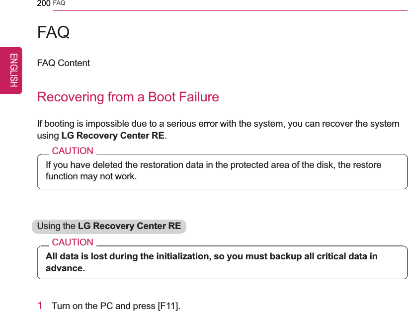 200 FAQFAQFAQ ContentRecovering from a Boot FailureIf booting is impossible due to a serious error with the system, you can recover the systemusing LG Recovery Center RE.CAUTIONIf you have deleted the restoration data in the protected area of the disk, the restorefunction may not work.Using the LG Recovery Center RECAUTIONAll data is lost during the initialization, so you must backup all critical data inadvance.1Turn on the PC and press [F11].ENGLISH