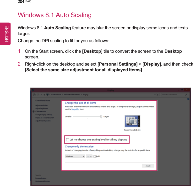 204 FAQWindows 8.1 Auto ScalingWindows 8.1 Auto Scaling feature may blur the screen or display some icons and textslarger.Change the DPI scaling to fit for you as follows:1On the Start screen, click the [Desktop] tile to convert the screen to the Desktopscreen.2Right-click on the desktop and select [Personal Settings] &gt;[Display], and then check[Select the same size adjustment for all displayed items].ENGLISH