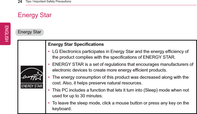 24 Tips / Important Safety PrecautionsEnergy StarEnergy StarEnergy Star Specifications•LG Electronics participates in Energy Star and the energy efficiency ofthe product complies with the specifications of ENERGY STAR.•ENERGY STAR is a set of regulations that encourages manufacturers ofelectronic devices to create more energy efficient products.•The energy consumption of this product was decreased along with thecost. Also, it helps preserve natural resources.•This PC includes a function that lets it turn into (Sleep) mode when notused for up to 30 minutes.•To leave the sleep mode, click a mouse button or press any key on thekeyboard.ENGLISH
