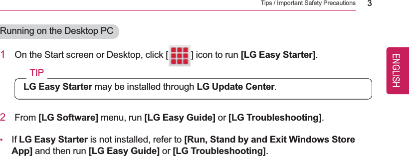 Tips / Important Safety Precautions 3Running on the Desktop PC1On the Start screen or Desktop, click [ ] icon to run [LG Easy Starter].TIPLG Easy Starter may be installed through LG Update Center.2From [LG Software] menu, run [LG Easy Guide] or [LG Troubleshooting].•If LG Easy Starter is not installed, refer to [Run, Stand by and Exit Windows StoreApp] and then run [LG Easy Guide] or [LG Troubleshooting].ENGLISH