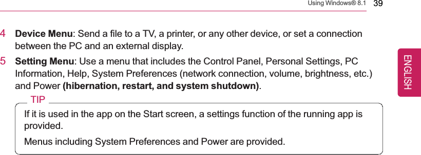 Using Windows® 8.1 394Device Menu: Send a file to a TV, a printer, or any other device, or set a connectionbetween the PC and an external display.5Setting Menu: Use a menu that includes the Control Panel, Personal Settings, PCInformation, Help, System Preferences (network connection, volume, brightness, etc.)and Power (hibernation, restart, and system shutdown).TIPIf it is used in the app on the Start screen, a settings function of the running app isprovided.Menus including System Preferences and Power are provided.ENGLISH