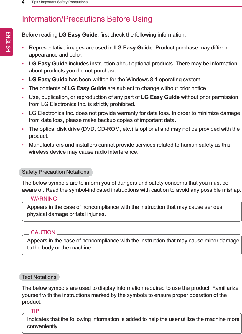 4Tips / Important Safety PrecautionsInformation/Precautions Before UsingBefore reading LG Easy Guide, first check the following information.•Representative images are used in LG Easy Guide. Product purchase may differ inappearance and color.•LG Easy Guide includes instruction about optional products. There may be informationabout products you did not purchase.•LG Easy Guide has been written for the Windows 8.1 operating system.•The contents of LG Easy Guide are subject to change without prior notice.•Use, duplication, or reproduction of any part of LG Easy Guide without prior permissionfrom LG Electronics Inc. is strictly prohibited.•LG Electronics Inc. does not provide warranty for data loss. In order to minimize damagefrom data loss, please make backup copies of important data.•The optical disk drive (DVD, CD-ROM, etc.) is optional and may not be provided with theproduct.•Manufacturers and installers cannot provide services related to human safety as thiswireless device may cause radio interference.Safety Precaution NotationsThe below symbols are to inform you of dangers and safety concerns that you must beaware of. Read the symbol-indicated instructions with caution to avoid any possible mishap.WARNINGAppears in the case of noncompliance with the instruction that may cause seriousphysical damage or fatal injuries.CAUTIONAppears in the case of noncompliance with the instruction that may cause minor damageto the body or the machine.Text NotationsThe below symbols are used to display information required to use the product. Familiarizeyourself with the instructions marked by the symbols to ensure proper operation of theproduct.TIPIndicates that the following information is added to help the user utilize the machine moreconveniently.ENGLISH