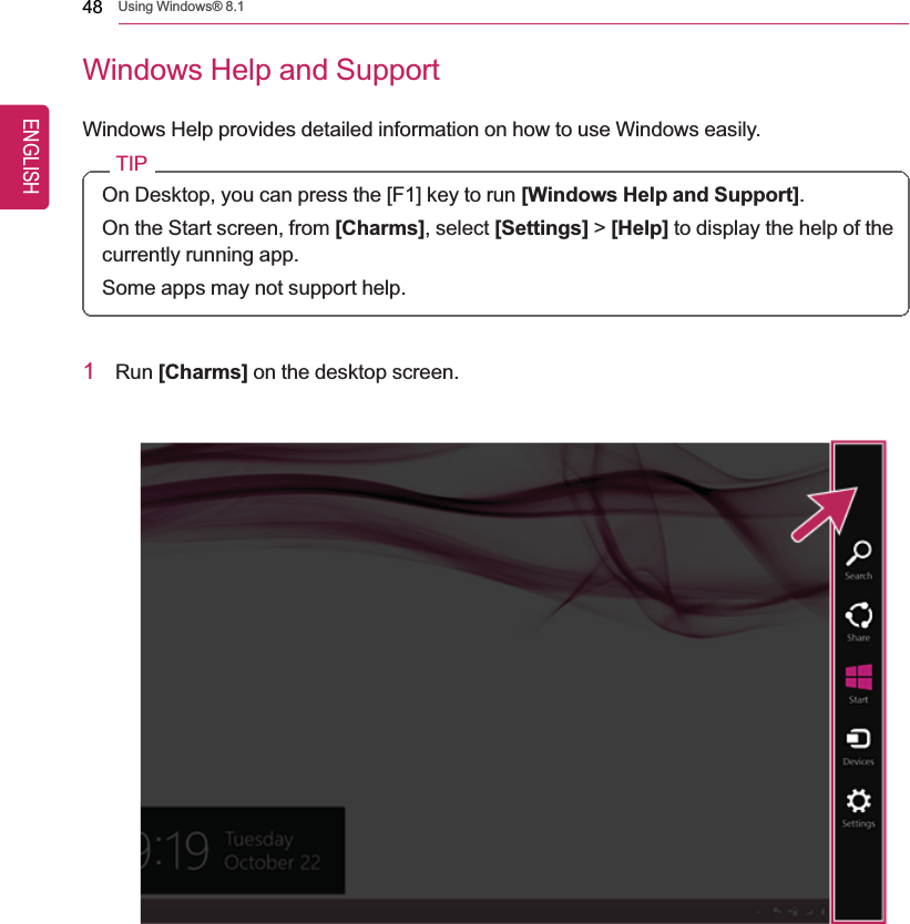 48 Using Windows® 8.1Windows Help and SupportWindows Help provides detailed information on how to use Windows easily.TIPOn Desktop, you can press the [F1] key to run [Windows Help and Support].On the Start screen, from [Charms], select [Settings] &gt;[Help] to display the help of thecurrently running app.Some apps may not support help.1Run [Charms] on the desktop screen.ENGLISH