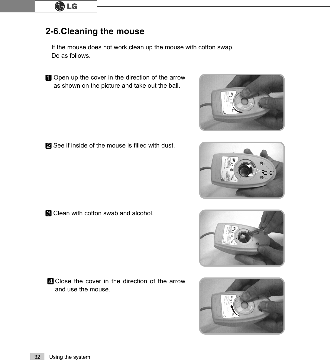 32 Using the system2-6.Cleaning the mouseIf the mouse does not work,clean up the mouse with cotton swap.Do as follows.Open up the cover in the direction of the arrowas shown on the picture and take out the ball.Close the cover in the direction of the arrowand use the mouse.Clean with cotton swab and alcohol.See if inside of the mouse is filled with dust.