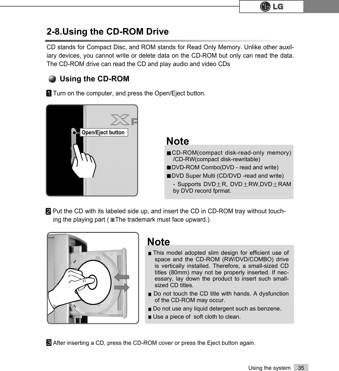 35Using the systemCD stands for Compact Disc, and ROM stands for Read Only Memory. Unlike other auxil-iary devices, you cannot write or delete data on the CD-ROM but only can read the data.The CD-ROM drive can read the CD and play audio and video CDs2-8.Using the CD-ROM DriveUsing the CD-ROMTurn on the computer, and press the Open/Eject button.Put the CD with its labeled side up, and insert the CD in CD-ROM tray without touch-ing the playing part ( The trademark must face upward.). After inserting a CD, press the CD-ROM cover or press the Eject button again.CD-ROM(compact disk-read-only memory)/CD-RW(compact disk-rewritable)DVD-ROM Combo(DVD - read and write)DVD Super Multi (CD/DVD -read and write)- Supports DVD R, DVD RW,DVD RAMby DVD record fprmat.NoteThis model adopted slim design for efficient use ofspace and the CD-ROM (RW/DVD/COMBO) driveis vertically installed. Therefore, a small-sized CDtitles (80mm) may not be properly inserted. If nec-essary, lay down the product to insert such small-sized CD titles.Do not touch the CD title with hands. A dysfunctionof the CD-ROM may occur.Do not use any liquid detergent such as benzene.Use a piece of  soft cloth to clean.NoteOpen/Eject button