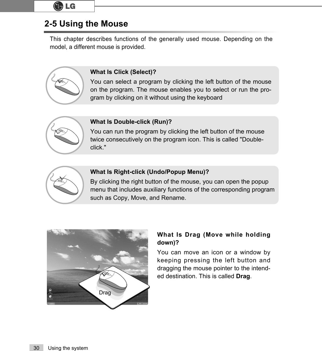30 Using the systemThis chapter describes functions of the generally used mouse. Depending on themodel, a different mouse is provided. What Is Drag (Move while holdingdown)? You can move an icon or a window bykeeping pressing the left button anddragging the mouse pointer to the intend-ed destination. This is called Drag. DragWhat Is Double-click (Run)?You can run the program by clicking the left button of the mousetwice consecutively on the program icon. This is called &quot;Double-click.&quot; What Is Right-click (Undo/Popup Menu)?By clicking the right button of the mouse, you can open the popupmenu that includes auxiliary functions of the corresponding programsuch as Copy, Move, and Rename.What Is Click (Select)?You can select a program by clicking the left button of the mouseon the program. The mouse enables you to select or run the pro-gram by clicking on it without using the keyboard2-5 Using the Mouse