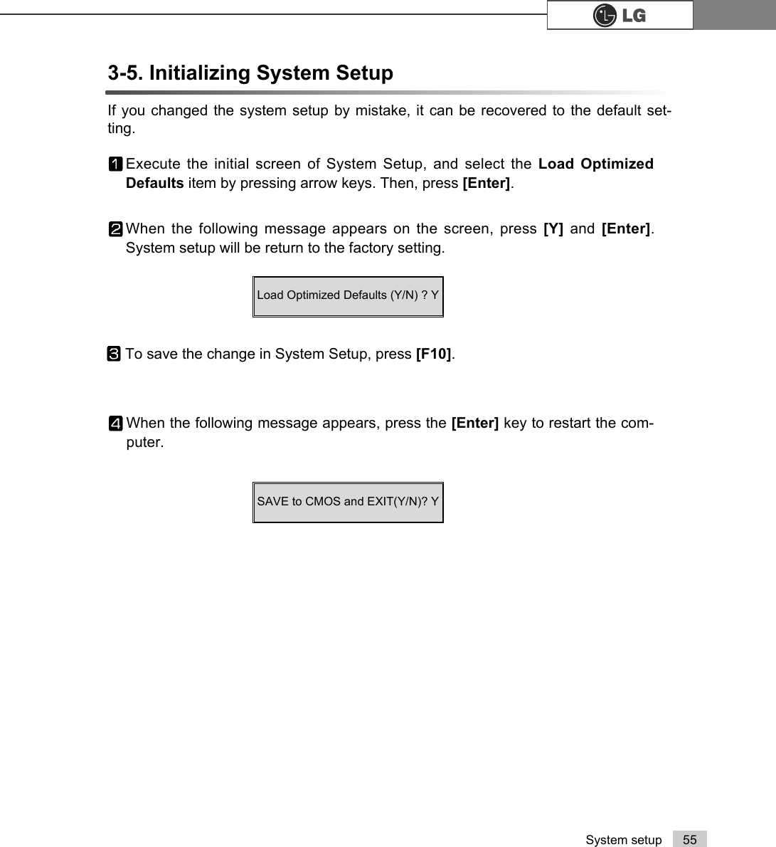 55System setup3-5. Initializing System Setup If you changed the system setup by mistake, it can be recovered to the default set-ting.Execute the initial screen of System Setup, and select the Load OptimizedDefaults item by pressing arrow keys. Then, press [Enter].When the following message appears on the screen, press [Y]  and  [Enter].System setup will be return to the factory setting.To save the change in System Setup, press [F10]. When the following message appears, press the [Enter] key to restart the com-puter.SAVE to CMOS and EXIT(Y/N)? Y Load Optimized Defaults (Y/N) ? Y
