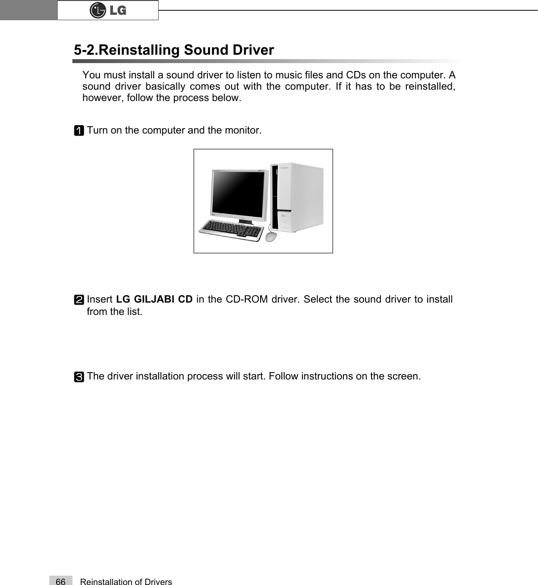 66 Reinstallation of DriversYou must install a sound driver to listen to music files and CDs on the computer. Asound driver basically comes out with the computer. If it has to be reinstalled,however, follow the process below.5-2.Reinstalling Sound DriverTurn on the computer and the monitor.Insert LG GILJABI CD in the CD-ROM driver. Select the sound driver to installfrom the list.The driver installation process will start. Follow instructions on the screen.