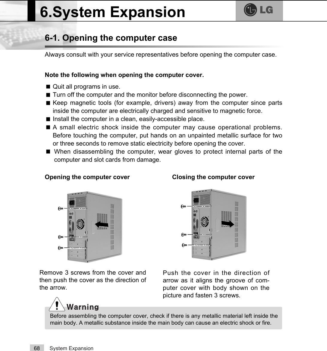 System Expansion686-1. Opening the computer caseAlways consult with your service representatives before opening the computer case.Note the following when opening the computer cover.Opening the computer cover Closing the computer coverQuit all programs in use.Turn off the computer and the monitor before disconnecting the power.Keep magnetic tools (for example, drivers) away from the computer since partsinside the computer are electrically charged and sensitive to magnetic force.Install the computer in a clean, easily-accessible place.A small electric shock inside the computer may cause operational problems.Before touching the computer, put hands on an unpainted metallic surface for twoor three seconds to remove static electricity before opening the cover.When disassembling the computer, wear gloves to protect internal parts of thecomputer and slot cards from damage.6.System ExpansionBefore assembling the computer cover, check if there is any metallic material left inside themain body. A metallic substance inside the main body can cause an electric shock or fire.Remove 3 screws from the cover andthen push the cover as the direction ofthe arrow.Push the cover in the direction ofarrow as it aligns the groove of com-puter cover with body shown on thepicture and fasten 3 screws.