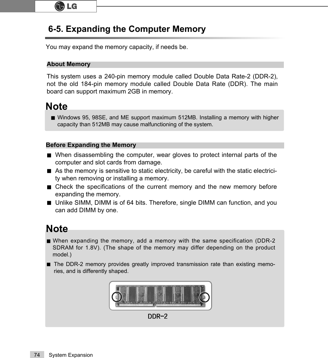 74 System Expansion6-5. Expanding the Computer Memory You may expand the memory capacity, if needs be.About MemoryThis system uses a 240-pin memory module called Double Data Rate-2 (DDR-2),not the old 184-pin memory module called Double Data Rate (DDR). The mainboard can support maximum 2GB in memory.Before Expanding the MemoryWhen disassembling the computer, wear gloves to protect internal parts of thecomputer and slot cards from damage.As the memory is sensitive to static electricity, be careful with the static electrici-ty when removing or installing a memory.Check the specifications of the current memory and the new memory beforeexpanding the memory.Unlike SIMM, DIMM is of 64 bits. Therefore, single DIMM can function, and youcan add DIMM by one.Windows 95, 98SE, and ME support maximum 512MB. Installing a memory with highercapacity than 512MB may cause malfunctioning of the system.NoteNoteWhen expanding the memory, add a memory with the same specification (DDR-2SDRAM for 1.8V). (The shape of the memory may differ depending on the productmodel.)The DDR-2 memory provides greatly improved transmission rate than existing memo-ries, and is differently shaped.