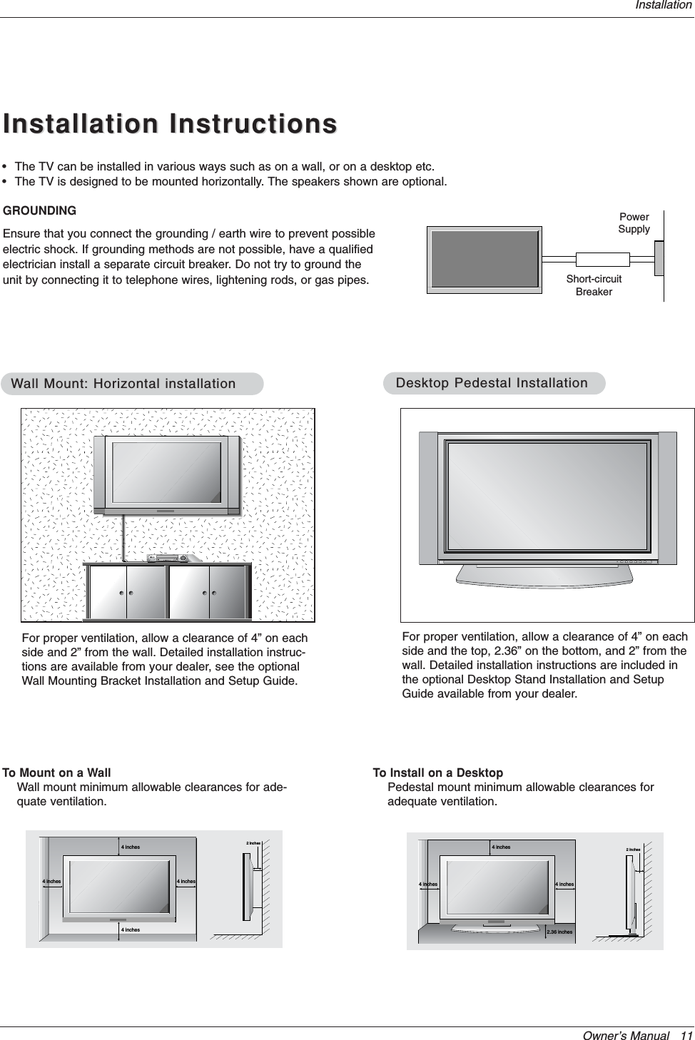 Owner’s Manual   11InstallationInstallation InstructionsInstallation Instructions• The TV can be installed in various ways such as on a wall, or on a desktop etc.• The TV is designed to be mounted horizontally. The speakers shown are optional.GROUNDINGEnsure that you connect the grounding / earth wire to prevent possibleelectric shock. If grounding methods are not possible, have a qualifiedelectrician install a separate circuit breaker. Do not try to ground theunit by connecting it to telephone wires, lightening rods, or gas pipes.PowerSupplyShort-circuitBreaker4 inches4 inches4 inches4 inches2 inchesWWall Mount: Horizontal installationall Mount: Horizontal installationFor proper ventilation, allow a clearance of 4” on eachside and 2” from the wall. Detailed installation instruc-tions are available from your dealer, see the optionalWall Mounting Bracket Installation and Setup Guide.4 inches4 inches2.36 inches4 inches2 inchesDesktop Pedestal InstallationDesktop Pedestal InstallationFor proper ventilation, allow a clearance of 4” on eachside and the top, 2.36” on the bottom, and 2” from thewall. Detailed installation instructions are included inthe optional Desktop Stand Installation and SetupGuide available from your dealer.To Mount on a WallWall mount minimum allowable clearances for ade-quate ventilation.To Install on a DesktopPedestal mount minimum allowable clearances foradequate ventilation.