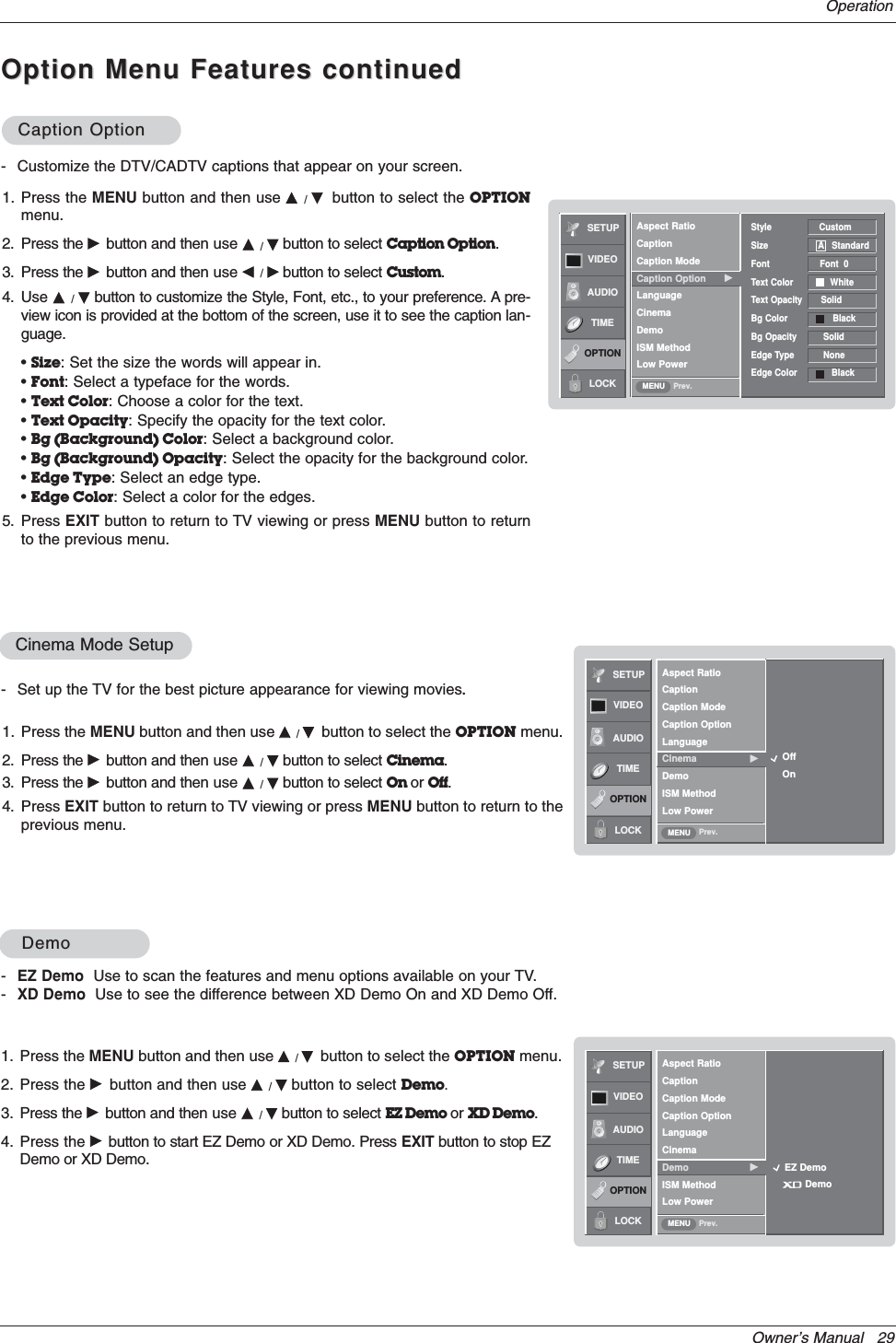 Owner’s Manual   29OperationOption Menu Features continuedOption Menu Features continuedSETUPVIDEOAUDIOTIMEOPTIONLOCK Prev.Aspect RatioCaptionCaption ModeCaption Option GLanguageCinemaDemoISM MethodLow PowerStyle                  CustomSize                   A StandardFont                   Font  0Text Color              WhiteText Opacity       Solid Bg Color                 BlackBg Opacity          SolidEdge Type           NoneEdge Color             BlackMENUCaption OptionCaption Option- Customize the DTV/CADTV captions that appear on your screen.1. Press the MENU button and then use D/Ebutton to select the OPTIONmenu.2. Press the Gbutton and then use D/Ebutton to select Caption Option.3. Press the Gbutton and then use F/Gbutton to select Custom.4. Use D/Ebutton to customize the Style, Font, etc., to your preference. A pre-view icon is provided at the bottom of the screen, use it to see the caption lan-guage.•Size: Set the size the words will appear in.•Font: Select a typeface for the words.•Text Color: Choose a color for the text.•Text Opacity: Specify the opacity for the text color.•Bg (Background) Color: Select a background color.•Bg (Background) Opacity: Select the opacity for the background color.•Edge Type: Select an edge type.•Edge Color: Select a color for the edges.5. Press EXIT button to return to TV viewing or press MENU button to returnto the previous menu.SETUPVIDEOAUDIOTIMEOPTIONLOCK Prev.MENUCinema Mode Setup- Set up the TV for the best picture appearance for viewing movies.1. Press the MENU button and then use DD/Ebutton to select the OPTION menu.2. Press the Gbutton and then use D/Ebutton to select Cinema.3. Press the Gbutton and then use D/Ebutton to select On or Off.4. Press EXIT button to return to TV viewing or press MENU button to return to theprevious menu.-EZ Demo Use to scan the features and menu options available on your TV.-XD Demo Use to see the difference between XD Demo On and XD Demo Off.1. Press the MENU button and then use D/Ebutton to select the OPTION menu.2. Press the Gbutton and then use D/Ebutton to select Demo.3. Press the Gbutton and then use D/Ebutton to select EZ Demo or XD Demo.4. Press the Gbutton to start EZ Demo or XD Demo. Press EXIT button to stop EZDemo or XD Demo.DemoDemoSETUPVIDEOAUDIOTIMEOPTIONLOCK Prev.Aspect RatioCaptionCaption ModeCaption OptionLanguageCinemaDemo GISM MethodLow PowerMENUEZ DemoDemoOffOnAspect RatioCaptionCaption ModeCaption OptionLanguageCinema GDemoISM MethodLow Power