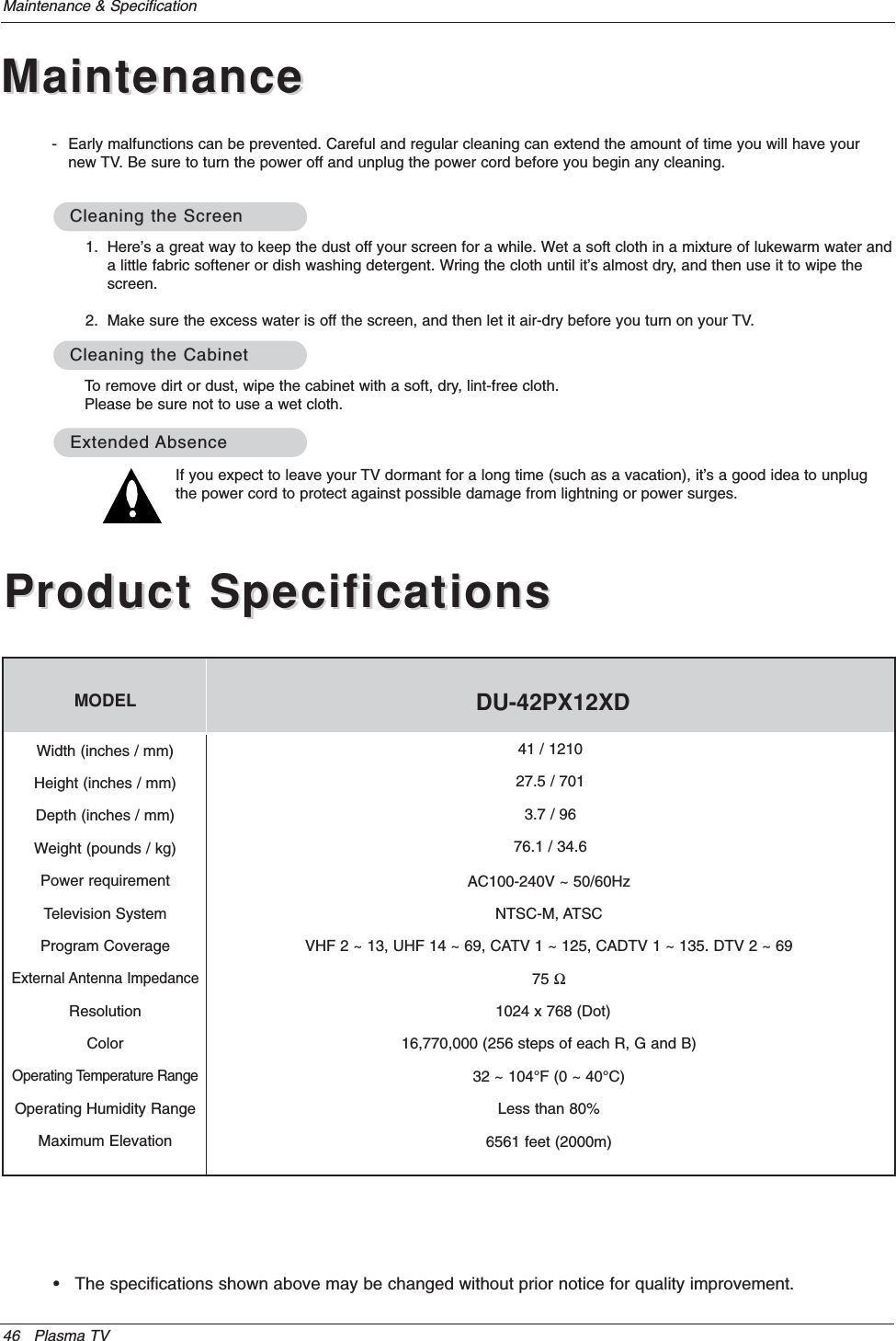 46 Plasma TVMaintenance &amp; Specification• The specifications shown above may be changed without prior notice for quality improvement.Product SpecificationsProduct SpecificationsMODELAC100-240V ~ 50/60HzNTSC-M, ATSCVHF 2 ~ 13, UHF 14 ~ 69, CATV 1 ~ 125, CADTV 1 ~ 135. DTV 2 ~ 6975 Ω1024 x 768 (Dot)                                         16,770,000 (256 steps of each R, G and B)32 ~ 104°F (0 ~ 40°C)Less than 80%6561 feet (2000m)41 / 121027.5 / 7013.7 / 9676.1 / 34.6Width (inches / mm)Height (inches / mm)Depth (inches / mm)Weight (pounds / kg)Power requirementTelevision SystemProgram CoverageExternal Antenna ImpedanceResolutionColorOperating Temperature RangeOperating Humidity RangeMaximum ElevationDU-42PX12XD1. Here’s a great way to keep the dust off your screen for a while. Wet a soft cloth in a mixture of lukewarm water anda little fabric softener or dish washing detergent. Wring the cloth until it’s almost dry, and then use it to wipe thescreen.2. Make sure the excess water is off the screen, and then let it air-dry before you turn on your TV.To remove dirt or dust, wipe the cabinet with a soft, dry, lint-free cloth.Please be sure not to use a wet cloth.If you expect to leave your TV dormant for a long time (such as a vacation), it’s a good idea to unplugthe power cord to protect against possible damage from lightning or power surges.- Early malfunctions can be prevented. Careful and regular cleaning can extend the amount of time you will have yournew TV. Be sure to turn the power off and unplug the power cord before you begin any cleaning.Cleaning the ScreenCleaning the ScreenCleaning the CabinetCleaning the CabinetExtendedExtended AbsenceAbsenceMaintenanceMaintenance