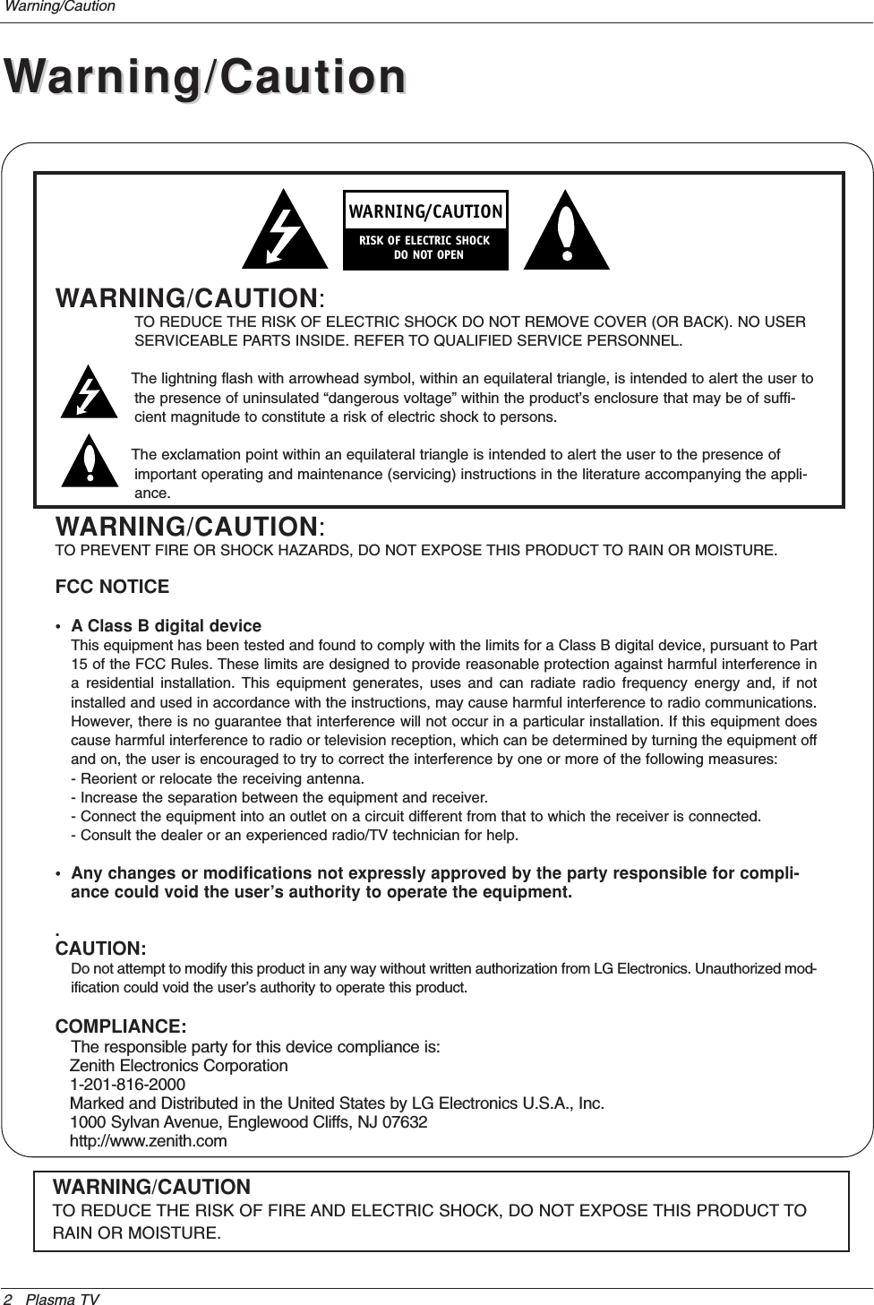 2 Plasma TVWarning/CautionWARNING/CAUTION:TO REDUCE THE RISK OF ELECTRIC SHOCK DO NOT REMOVE COVER (OR BACK). NO USERSERVICEABLE PARTS INSIDE. REFER TO QUALIFIED SERVICE PERSONNEL.The lightning flash with arrowhead symbol, within an equilateral triangle, is intended to alert the user tothe presence of uninsulated “dangerous voltage” within the product’s enclosure that may be of suffi-cient magnitude to constitute a risk of electric shock to persons.The exclamation point within an equilateral triangle is intended to alert the user to the presence ofimportant operating and maintenance (servicing) instructions in the literature accompanying the appli-ance.WARNING/CAUTION:TO PREVENT FIRE OR SHOCK HAZARDS, DO NOT EXPOSE THIS PRODUCT TO RAIN OR MOISTURE.FCC NOTICE• A Class B digital deviceThis equipment has been tested and found to comply with the limits for a Class B digital device, pursuant to Part15 of the FCC Rules. These limits are designed to provide reasonable protection against harmful interference ina residential installation. This equipment generates, uses and can radiate radio frequency energy and, if notinstalled and used in accordance with the instructions, may cause harmful interference to radio communications.However, there is no guarantee that interference will not occur in a particular installation. If this equipment doescause harmful interference to radio or television reception, which can be determined by turning the equipment offand on, the user is encouraged to try to correct the interference by one or more of the following measures:- Reorient or relocate the receiving antenna.- Increase the separation between the equipment and receiver.- Connect the equipment into an outlet on a circuit different from that to which the receiver is connected.- Consult the dealer or an experienced radio/TV technician for help.• Any changes or modifications not expressly approved by the party responsible for compli-ance could void the user’s authority to operate the equipment..CAUTION:Do not attempt to modify this product in any way without written authorization from LG Electronics. Unauthorized mod-ification could void the user’s authority to operate this product.COMPLIANCE:The responsible party for this device compliance is:Zenith Electronics Corporation1-201-816-2000Marked and Distributed in the United States by LG Electronics U.S.A., Inc.1000 Sylvan Avenue, Englewood Cliffs, NJ 07632http://www.zenith.comWARNINGRISK OF ELECTRIC SHOCK        DO NOT OPEN/CAUTIONWARNING/CAUTIONTO REDUCE THE RISK OF FIRE AND ELECTRIC SHOCK, DO NOT EXPOSE THIS PRODUCT TORAIN OR MOISTURE.WWarning/Cautionarning/Caution