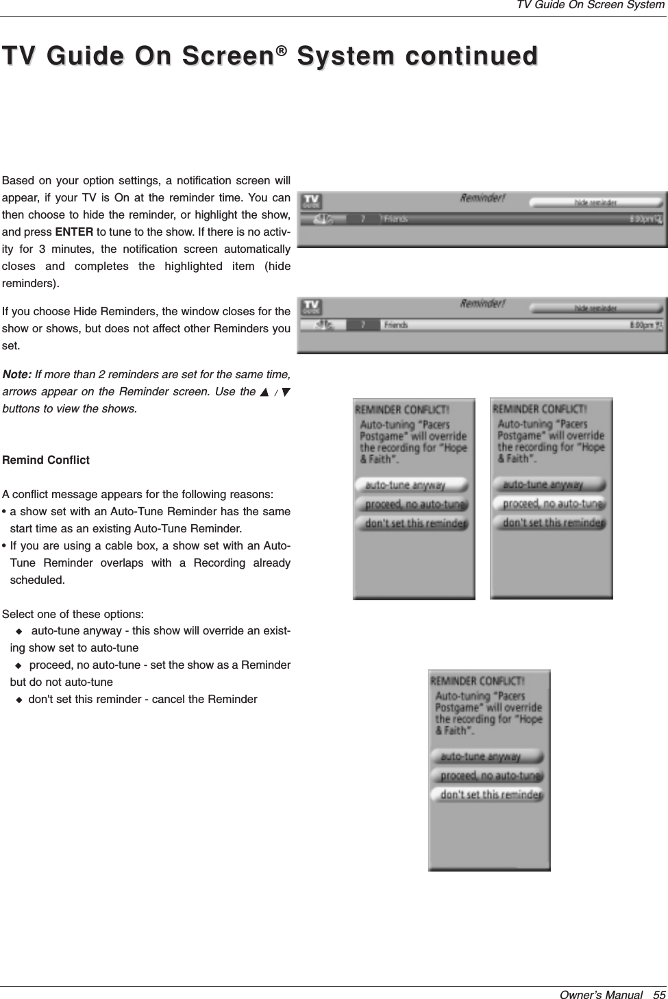 Owner’s Manual   55TV Guide On Screen SystemBased on your option settings, a notification screen willappear, if your TV is On at the reminder time. You canthen choose to hide the reminder, or highlight the show,and press ENTER to tune to the show. If there is no activ-ity for 3 minutes, the notification screen automaticallycloses and completes the highlighted item (hidereminders).If you choose Hide Reminders, the window closes for theshow or shows, but does not affect other Reminders youset.Note: If more than 2 reminders are set for the same time,arrows appear on the Reminder screen. Use the D/Ebuttons to view the shows.Remind ConflictA conflict message appears for the following reasons:• a show set with an Auto-Tune Reminder has the samestart time as an existing Auto-Tune Reminder.• If you are using a cable box, a show set with an Auto-Tune Reminder overlaps with a Recording alreadyscheduled.Select one of these options:Wauto-tune anyway - this show will override an exist-ing show set to auto-tuneWproceed, no auto-tune - set the show as a Reminderbut do not auto-tuneWdon&apos;t set this reminder - cancel the ReminderTV Guide On ScreenTV Guide On Screen®System continuedSystem continued