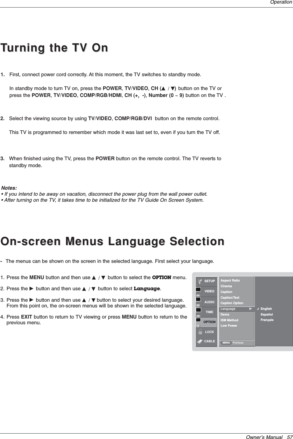 Owner’s Manual   57OperationOn-screen Menus Language SelectionOn-screen Menus Language SelectionTTurning the TV Onurning the TV On1. First, connect power cord correctly. At this moment, the TV switches to standby mode.In standby mode to turn TV on, press the POWER,TV/VIDEO,CH (D/E)button on the TV or press the POWER,TV/VIDEO,COMP/RGB/HDMI,CH (+,-),Number (0 ~ 9) button on the TV .-The menus can be shown on the screen in the selected language. First select your language.1. Press the MENU button and then use D/Ebutton to select the OPTION menu.2. Press the Gbutton and then use D/Ebutton to select Language.3. Press the Gbutton and then use D/Ebutton to select your desired language.From this point on, the on-screen menus will be shown in the selected language.4. Press EXIT button to return to TV viewing or press MENU button to return to theprevious menu.Notes:• If you intend to be away on vacation, disconnect the power plug from the wall power outlet.• After turning on the TV, it takes time to be initialized for the TV Guide On Screen System.SETUPVIDEOAUDIOTIMEOPTIONLOCKPreviousAspect RatioCinemaCaptionCaption/TextCaption OptionLanguage GDemoISM MethodLow PowerEnglishEspañolFrançaisMENUCABLE2. Select the viewing source by using TV/VIDEO,COMP/RGB/DVI button on the remote control.This TV is programmed to remember which mode it was last set to, even if you turn the TV off.3. When finished using the TV, press the POWER button on the remote control. The TV reverts to standby mode.