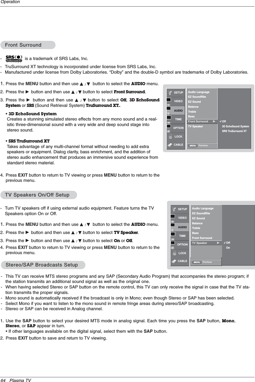 64 Plasma TVOperationSETUPVIDEOAUDIOTIMEOPTIONLOCKPreviousAudio LanguageEZ SoundRiteEZ SoundBalanceTrebleBassFront Surround GTV SpeakerOff3D EchoSound SystemSRS TruSurround XTMENUSETUPVIDEOAUDIOTIMEOPTIONLOCKPreviousAudio LanguageEZ SoundRiteEZ SoundBalanceTrebleBassFront SurroundTV Speaker GOffOnMENU1. Press the MENU button and then use D/Ebutton to select the AUDIO menu.2. Press the Gbutton and then use D/Ebutton to select Front Surround.3. Press the Gbutton and then use D/Ebutton to select Off,3D EchoSoundSystem or SRS (Sound Retrieval System) TruSurround XT..•3D EchoSound SystemCreates a stunning simulated stereo effects from any mono sound and a real-istic three-dimensional sound with a very wide and deep sound stage intostereo sound.•SRS TruSurround XTTakes advantage of any multi-channel format without needing to add extraspeakers or equipment. Dialog clarity, bass enrichment, and the addition ofstereo audio enhancement that produces an immersive sound experience fromstandard stereo material. 4. Press EXIT button to return to TV viewing or press MENU button to return to theprevious menu.Front SurroundFront Surround1. Press the MENU button and then use D/Ebutton to select the AUDIO menu.2. Press the Gbutton and then use D/Ebutton to select TV Speaker.3. Press the Gbutton and then use D/Ebutton to select On or Off.4. Press EXIT button to return to TV viewing or press MENU button to return to theprevious menu.TV Speakers On/OfTV Speakers On/Off Setupf Setup- Turn TV speakers off if using external audio equipment. Feature turns the TVSpeakers option On or Off.1. Use the SAP button to select your desired MTS mode in analog signal. Each time you press the SAP button, Mono,Stereo, or SAP appear in turn. • If other languages available on the digital signal, select them with the SAP button.2. Press EXIT button to save and return to TV viewing.Stereo/SAPStereo/SAP Broadcasts SetupBroadcasts Setup- This TV can receive MTS stereo programs and any SAP (Secondary Audio Program) that accompanies the stereo program; ifthe station transmits an additional sound signal as well as the original one.- When having selected Stereo or SAP button on the remote control, this TV can only receive the signal in case that the TV sta-tion transmits the proper signals.- Mono sound is automatically received if the broadcast is only in Mono; even though Stereo or SAP has been selected.- Select Mono if you want to listen to the mono sound in remote fringe areas during stereo/SAP broadcasting. - Stereo or SAP can be received in Analog channel.- is a trademark of SRS Labs, Inc.- TruSurround XT technology is incorporated under license from SRS Labs, Inc.- Manufactured under license from Dolby Laboratories. “Dolby” and the double-D symbol are trademarks of Dolby Laboratories. CABLECABLE