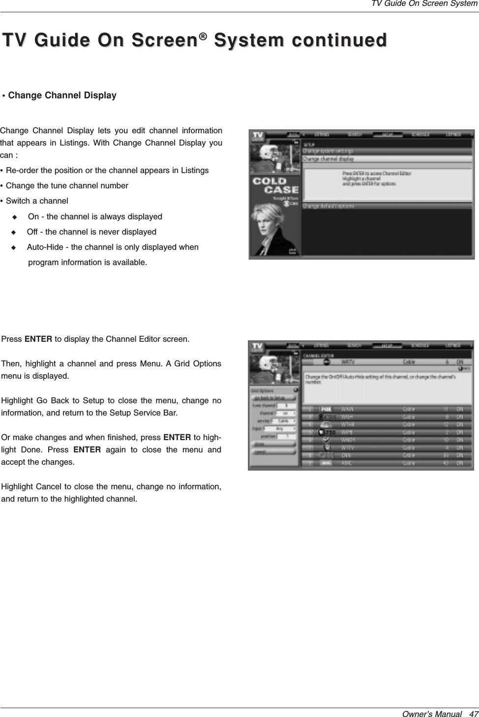 Owner’s Manual   47TV Guide On Screen SystemPress ENTER to display the Channel Editor screen.Then, highlight a channel and press Menu. A Grid Optionsmenu is displayed.Highlight Go Back to Setup to close the menu, change noinformation, and return to the Setup Service Bar.Or make changes and when finished, press ENTER to high-light Done. Press ENTER again to close the menu andaccept the changes.Highlight Cancel to close the menu, change no information,and return to the highlighted channel.• Change Channel DisplayChange Channel Display lets you edit channel informationthat appears in Listings. With Change Channel Display youcan :•Re-order the position or the channel appears in Listings •Change the tune channel number•Switch a channel W     On - the channel is always displayedW     Off - the channel is never displayedW     Auto-Hide - the channel is only displayed when program information is available.TV Guide On ScreenTV Guide On Screen®System continuedSystem continued