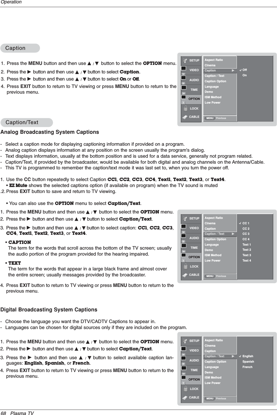 68 Plasma TVOperationCaption/TCaption/TextextAnalog Broadcasting System Captions- Select a caption mode for displaying captioning information if provided on a program.- Analog caption displays information at any position on the screen usually the program&apos;s dialog.- Text displays information, usually at the bottom position and is used for a data service, generally not program related.- Caption/Text, if provided by the broadcaster, would be available for both digital and analog channels on the Antenna/Cable.- This TV is programmed to remember the caption/text mode it was last set to, when you turn the power off.SETUPVIDEOAUDIOTIMEOPTIONLOCKPreviousAspect RatioCinemaCaptionCaption / Text GCaption OptionLanguageDemoISM MethodLow PowerMENUCC 1CC 2CC 3CC 4Text 1Text 2Text 3Text 4SETUPVIDEOAUDIOTIMEOPTIONLOCKPreviousAspect RatioCinemaCaptionCaption / Text GCaption OptionLanguageDemoISM MethodLow PowerMENUEnglishSpanishFrenchDigital Broadcasting System Captions- Choose the language you want the DTV/CADTV Captions to appear in.- Languages can be chosen for digital sources only if they are included on the program.1. Press the MENU button and then use D/Ebutton to select the OPTION menu.2. Press the Gbutton and then use D/Ebutton to select Caption/Text.3. Press the Gbutton and then use D/Ebutton to select caption: CC1,CC2,CC3,CC4,Text1,Text2,Text3, or Text4.•CAPTIONThe term for the words that scroll across the bottom of the TV screen; usuallythe audio portion of the program provided for the hearing impaired. •TEXTThe term for the words that appear in a large black frame and almost coverthe entire screen; usually messages provided by the broadcaster.4. Press EXIT button to return to TV viewing or press MENU button to return to theprevious menu.1. Press the MENU button and then use D/Ebutton to select the OPTION menu.2. Press the Gbutton and then use D/Ebutton to select Caption/Text.3. Press the Gbutton and then use D/Ebutton to select available caption lan-guages: English,Spanish, or French.4. Press EXIT button to return to TV viewing or press MENU button to return to theprevious menu.CABLECABLECaptionCaption1. Press the MENU button and then use D/Ebutton to select the OPTION menu.2. Press the Gbutton and then use D/Ebutton to select Caption.3. Press the Gbutton and then use D/Ebutton to select On or Off.4. Press EXIT button to return to TV viewing or press MENU button to return to theprevious menu.SETUPVIDEOAUDIOTIMEOPTIONLOCKPreviousAspect RatioCinemaCaption GCaption / TextCaption OptionLanguageDemoISM MethodLow PowerMENUOffOnCABLE1. Use the CC button repeatedly to select Caption CC1,CC2,CC3,CC4,Text1,Text2,Text3, or Text4.•EZ Mute shows the selected captions option (if available on program) when the TV sound is muted.2. Press EXIT button to save and return to TV viewing.• You can also use the OPTION menu to select Caption/Text.