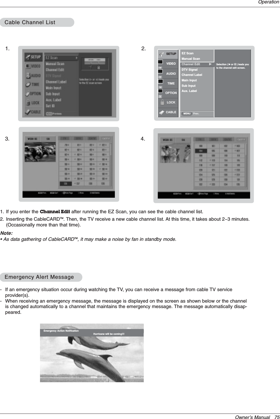 Owner’s Manual   75Operation- If an emergency situation occur during watching the TV, you can receive a message from cable TV serviceprovider(s).- When receiving an emergency message, the message is displayed on the screen as shown below or the channelis changed automatically to a channel that maintains the emergency message. The message automatically disap-peared.Emergency Action Notification Hurricane will be coming!!!Cable Channel ListCable Channel ListEmergencyEmergency Alert MessageAlert MessageSETUPVIDEOAUDIOTIMEOPTIONLOCKCABLE Prev.EZ ScanManual ScanChannel Edit GDTV SignalChannel LabelMain InputSub InputAux. LabelSelection ( Gor     ) leads youto the channel edit screen.MENU1. If you enter the Channel Edit after running the EZ Scan, you can see the cable channel list.2. Inserting the CableCARDTM. Then, the TV receive a new cable channel list. At this time, it takes about 2~3 minutes.(Occasionally more than that time).Note:• As data gathering of CableCARDTM, it may make a noise by fan in standby mode.1. 2.3. 4.
