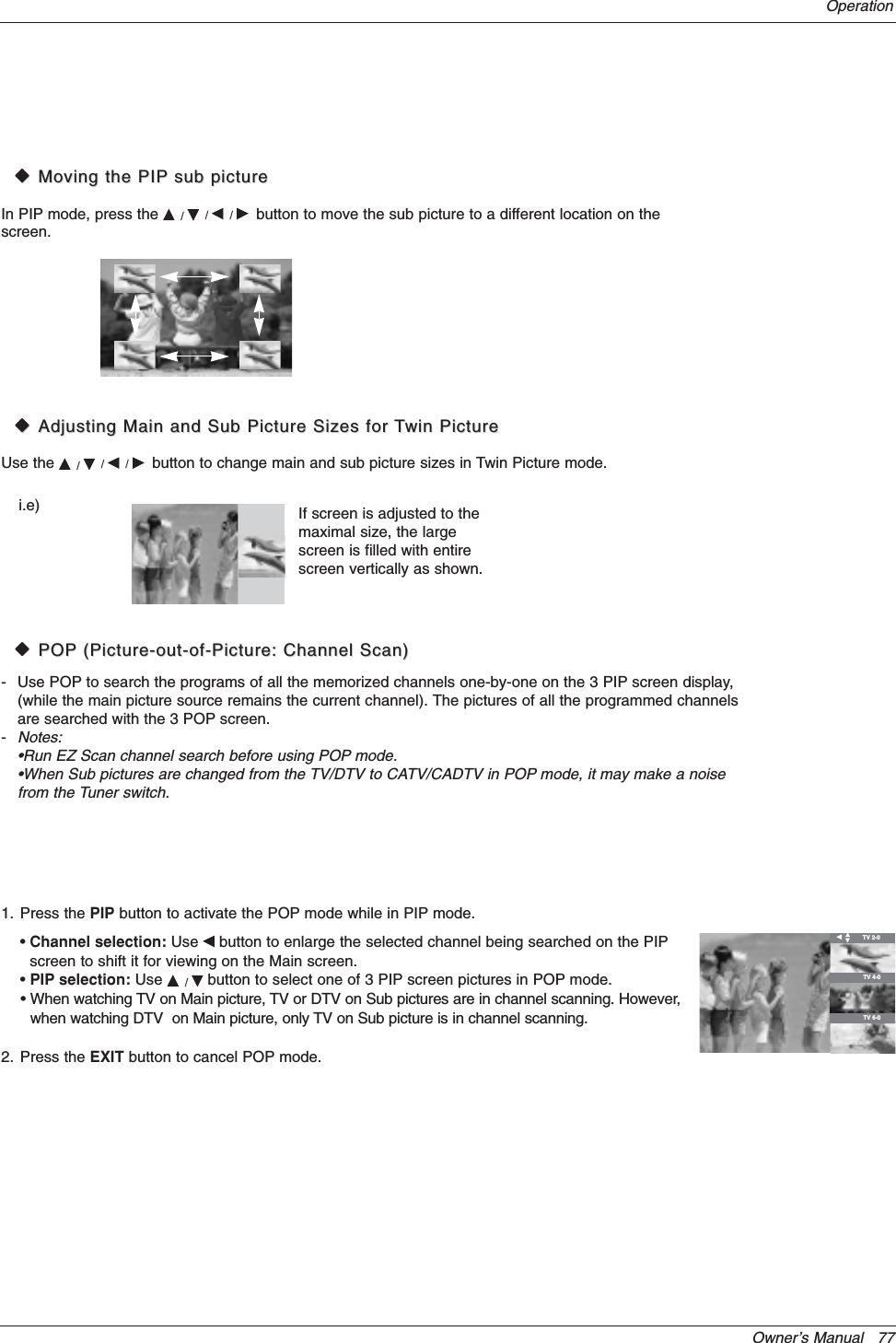 Owner’s Manual   77OperationWWMoving the PIPMoving the PIP sub picturesub pictureIn PIP mode, press the D/E/F/Gbutton to move the sub picture to a different location on thescreen.WWAdjusting Main and Sub Picture Sizes for Adjusting Main and Sub Picture Sizes for TTwin Picturewin PictureUse the D/E/F/Gbutton to change main and sub picture sizes in Twin Picture mode.If screen is adjusted to themaximal size, the largescreen is filled with entirescreen vertically as shown.i.e)1. Press the PIP button to activate the POP mode while in PIP mode. •Channel selection: Use Fbutton to enlarge the selected channel being searched on the PIPscreen to shift it for viewing on the Main screen. •PIP selection: Use D/Ebutton to select one of 3 PIP screen pictures in POP mode.• When watching TV on Main picture, TV or DTV on Sub pictures are in channel scanning. However,when watching DTV  on Main picture, only TV on Sub picture is in channel scanning.2. Press the EXIT button to cancel POP mode.WWPOPPOP (Picture-out-of-Picture: Channel Scan)(Picture-out-of-Picture: Channel Scan)- Use POP to search the programs of all the memorized channels one-by-one on the 3 PIP screen display,(while the main picture source remains the current channel). The pictures of all the programmed channelsare searched with the 3 POP screen.-Notes:•Run EZ Scan channel search before using POP mode.•When Sub pictures are changed from the TV/DTV to CATV/CADTV in POP mode, it may make a noisefrom the Tuner switch.FTV 2-0TV 4-0TV 6-0ED