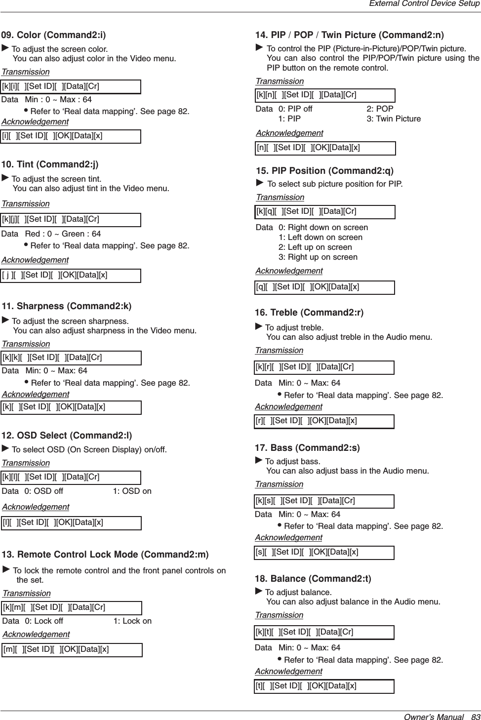 Owner’s Manual   83External Control Device Setup09. Color (Command2:i)GTo adjust the screen color.You can also adjust color in the Video menu.TransmissionData Min : 0 ~ Max : 64•Refer to ‘Real data mapping’. See page 82.[k][i][  ][Set ID][  ][Data][Cr]Acknowledgement[i][  ][Set ID][  ][OK][Data][x]10. Tint (Command2:j)GTo adjust the screen tint.You can also adjust tint in the Video menu.TransmissionData Red : 0 ~ Green : 64•Refer to ‘Real data mapping’. See page 82.[k][j][  ][Set ID][  ][Data][Cr]Acknowledgement[ j ][  ][Set ID][  ][OK][Data][x]13. Remote Control Lock Mode (Command2:m)GTo lock the remote control and the front panel controls onthe set.Transmission[k][m][  ][Set ID][  ][Data][Cr]AcknowledgementData 0: Lock off 1: Lock on[m][  ][Set ID][  ][OK][Data][x]14. PIP / POP / Twin Picture (Command2:n)GTo control the PIP (Picture-in-Picture)/POP/Twin picture.You can also control the PIP/POP/Twin picture using thePIP button on the remote control.TransmissionData 0: PIP off1: PIP2: POP3: Twin Picture[k][n][  ][Set ID][  ][Data][Cr]Acknowledgement[n][  ][Set ID][  ][OK][Data][x]GTo adjust the screen sharpness.You can also adjust sharpness in the Video menu.Transmission11. Sharpness (Command2:k)Data Min: 0 ~ Max: 64•Refer to ‘Real data mapping’. See page 82.[k][k][  ][Set ID][  ][Data][Cr]Acknowledgement[k][  ][Set ID][  ][OK][Data][x]12. OSD Select (Command2:l)GTo select OSD (On Screen Display) on/off.Transmission[k][l][  ][Set ID][  ][Data][Cr]AcknowledgementData 0: OSD off 1: OSD on[l][  ][Set ID][  ][OK][Data][x]15. PIP Position (Command2:q)GTo select sub picture position for PIP.Transmission[k][q][  ][Set ID][  ][Data][Cr]AcknowledgementData 0: Right down on screen1: Left down on screen2: Left up on screen3: Right up on screen[q][  ][Set ID][  ][OK][Data][x]16. Treble (Command2:r)GTo adjust treble.You can also adjust treble in the Audio menu.TransmissionData Min: 0 ~ Max: 64•Refer to ‘Real data mapping’. See page 82.[k][r][  ][Set ID][  ][Data][Cr]Acknowledgement[r][  ][Set ID][  ][OK][Data][x]18. Balance (Command2:t)GTo adjust balance.You can also adjust balance in the Audio menu.TransmissionData Min: 0 ~ Max: 64•Refer to ‘Real data mapping’. See page 82.[k][t][  ][Set ID][  ][Data][Cr]Acknowledgement[t][  ][Set ID][  ][OK][Data][x]17. Bass (Command2:s)GTo adjust bass.You can also adjust bass in the Audio menu.TransmissionData Min: 0 ~ Max: 64•Refer to ‘Real data mapping’. See page 82.[k][s][  ][Set ID][  ][Data][Cr]Acknowledgement[s][  ][Set ID][  ][OK][Data][x]