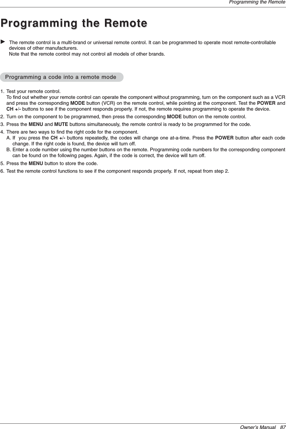 Owner’s Manual   87Programming the RemoteGThe remote control is a multi-brand or universal remote control. It can be programmed to operate most remote-controllabledevices of other manufacturers.Note that the remote control may not control all models of other brands.Programming a code into a remote modeProgramming a code into a remote modeProgramming the RemoteProgramming the Remote1. Test your remote control.To find out whether your remote control can operate the component without programming, turn on the component such as a VCRand press the corresponding MODE button (VCR) on the remote control, while pointing at the component. Test the POWER andCH +/- buttons to see if the component responds properly. If not, the remote requires programming to operate the device.2. Turn on the component to be programmed, then press the corresponding MODE button on the remote control. 3. Press the MENU and MUTE buttons simultaneously, the remote control is ready to be programmed for the code.4. There are two ways to find the right code for the component.A. If  you press the CH +/- buttons repeatedly, the codes will change one at-a-time. Press the POWER button after each codechange. If the right code is found, the device will turn off.B. Enter a code number using the number buttons on the remote. Programming code numbers for the corresponding componentcan be found on the following pages. Again, if the code is correct, the device will turn off. 5. Press the MENU button to store the code.6. Test the remote control functions to see if the component responds properly. If not, repeat from step 2.
