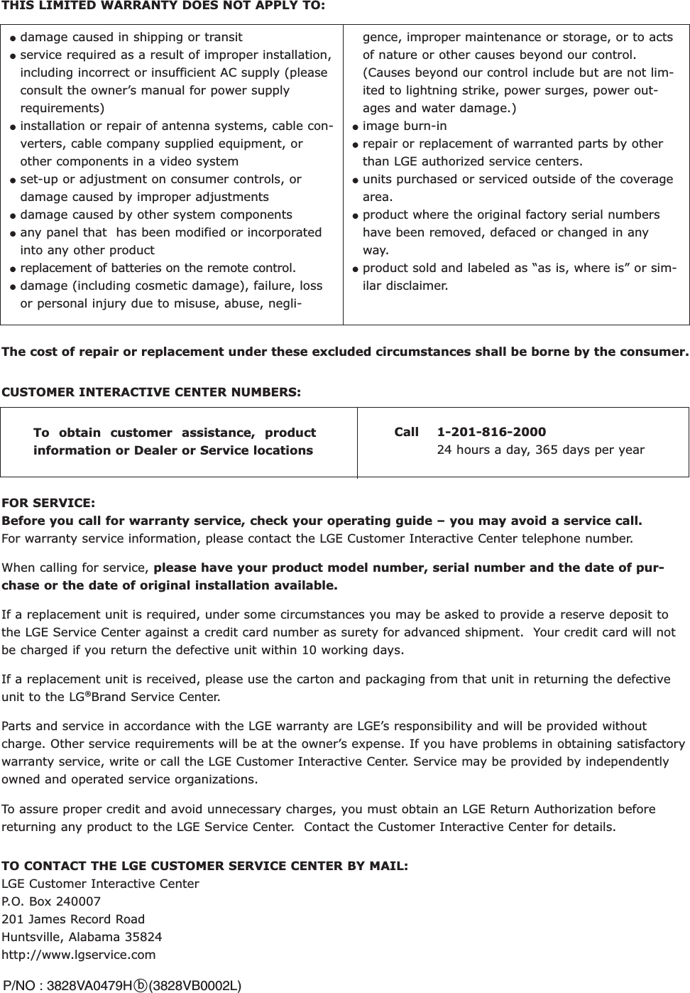 TO CONTACT THE LGE CUSTOMER SERVICE CENTER BY MAIL: LGE Customer Interactive Center  P.O. Box 240007   201 James Record Road   Huntsville, Alabama 35824http://www.lgservice.comFOR SERVICE: Before you call for warranty service, check your operating guide – you may avoid a service call.For warranty service information, please contact the LGE Customer Interactive Center telephone number.   When calling for service, please have your product model number, serial number and the date of pur-chase or the date of original installation available.If a replacement unit is required, under some circumstances you may be asked to provide a reserve deposit tothe LGE Service Center against a credit card number as surety for advanced shipment.  Your credit card will notbe charged if you return the defective unit within 10 working days.   If a replacement unit is received, please use the carton and packaging from that unit in returning the defectiveunit to the LG®Brand Service Center. Parts and service in accordance with the LGE warranty are LGE’s responsibility and will be provided withoutcharge. Other service requirements will be at the owner’s expense. If you have problems in obtaining satisfactorywarranty service, write or call the LGE Customer Interactive Center. Service may be provided by independentlyowned and operated service organizations. To assure proper credit and avoid unnecessary charges, you must obtain an LGE Return Authorization beforereturning any product to the LGE Service Center.  Contact the Customer Interactive Center for details. CUSTOMER INTERACTIVE CENTER NUMBERS: To obtain customer assistance, productinformation or Dealer or Service locations Call 1-201-816-2000 24 hours a day, 365 days per yearTHIS LIMITED WARRANTY DOES NOT APPLY TO: The cost of repair or replacement under these excluded circumstances shall be borne by the consumer. ●damage caused in shipping or transit       ●service required as a result of improper installation,including incorrect or insufficient AC supply (pleaseconsult the owner’s manual for power supplyrequirements)●installation or repair of antenna systems, cable con-verters, cable company supplied equipment, orother components in a video system●set-up or adjustment on consumer controls, ordamage caused by improper adjustments●damage caused by other system components●any panel that  has been modified or incorporatedinto any other product●replacement of batteries on the remote control.●damage (including cosmetic damage), failure, lossor personal injury due to misuse, abuse, negli-gence, improper maintenance or storage, or to actsof nature or other causes beyond our control.(Causes beyond our control include but are not lim-ited to lightning strike, power surges, power out-ages and water damage.)     ●image burn-in    ●repair or replacement of warranted parts by otherthan LGE authorized service centers.    ●units purchased or serviced outside of the coveragearea.   ●product where the original factory serial numbershave been removed, defaced or changed in anyway.   ●product sold and labeled as “as is, where is” or sim-ilar disclaimer. P/NO : 3828VA0479H    (3828VB0002L)b