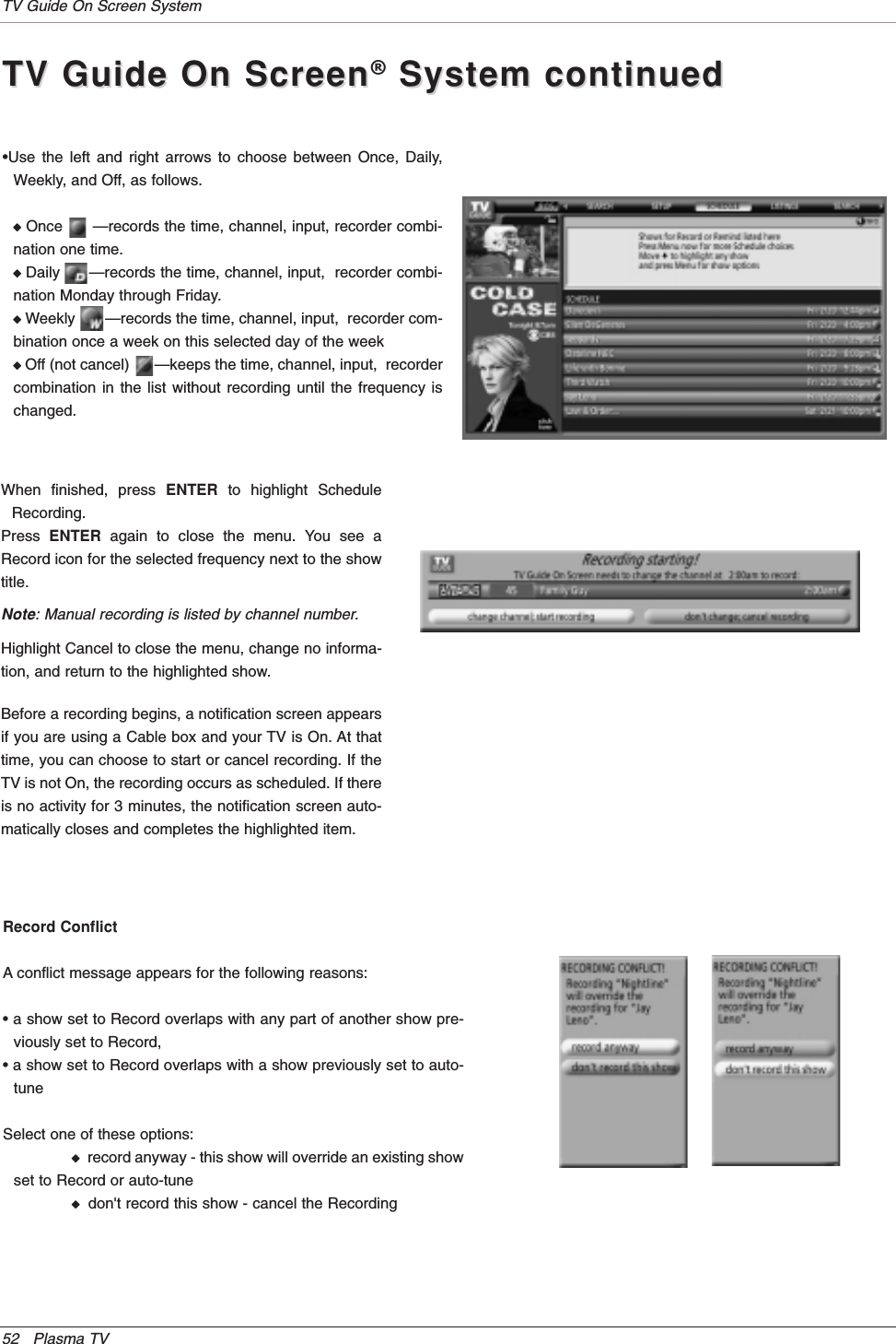 52 Plasma TVTV Guide On Screen System•Use the left and right arrows to choose between Once, Daily,Weekly, and Off, as follows.WOnce      —records the time, channel, input, recorder combi-nation one time.WDaily      —records the time, channel, input,  recorder combi-nation Monday through Friday.WWeekly       —records the time, channel, input,  recorder com-bination once a week on this selected day of the weekWOff (not cancel)      —keeps the time, channel, input,  recordercombination in the list without recording until the frequency ischanged.TV Guide On ScreenTV Guide On Screen®System continuedSystem continuedRecord ConflictA conflict message appears for the following reasons:• a show set to Record overlaps with any part of another show pre-viously set to Record,• a show set to Record overlaps with a show previously set to auto-tuneSelect one of these options:Wrecord anyway - this show will override an existing showset to Record or auto-tuneWdon&apos;t record this show - cancel the RecordingBefore a recording begins, a notification screen appearsif you are using a Cable box and your TV is On. At thattime, you can choose to start or cancel recording. If theTV is not On, the recording occurs as scheduled. If thereis no activity for 3 minutes, the notification screen auto-matically closes and completes the highlighted item.When finished, press ENTER to highlight ScheduleRecording.Press ENTER again to close the menu. You see aRecord icon for the selected frequency next to the showtitle.Note: Manual recording is listed by channel number.Highlight Cancel to close the menu, change no informa-tion, and return to the highlighted show.