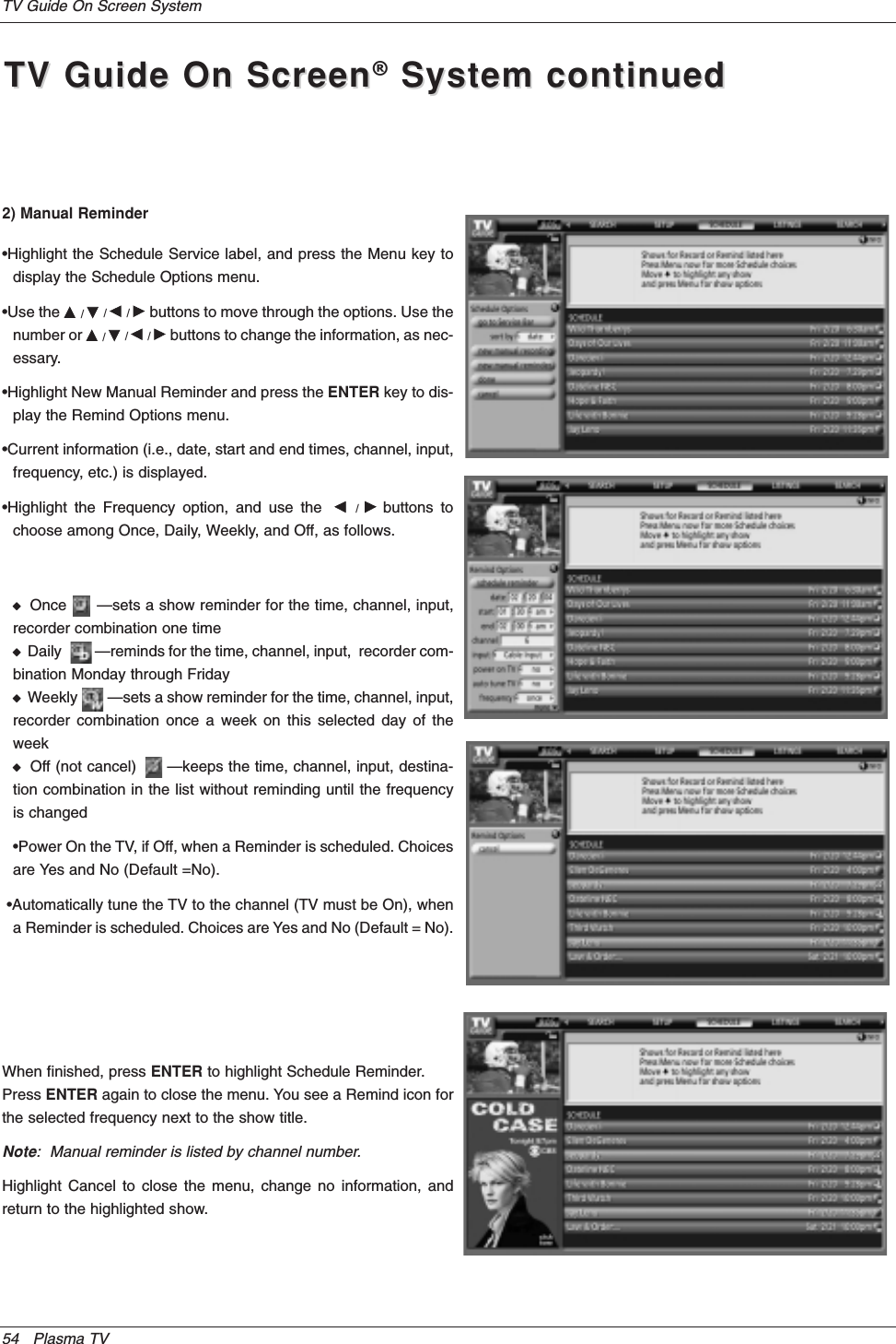 54 Plasma TVTV Guide On Screen SystemTV Guide On ScreenTV Guide On Screen®System continuedSystem continued2) Manual Reminder•Highlight the Schedule Service label, and press the Menu key todisplay the Schedule Options menu.•Use the D/E/F/Gbuttons to move through the options. Use thenumber or D/E/F/Gbuttons to change the information, as nec-essary.•Highlight New Manual Reminder and press the ENTER key to dis-play the Remind Options menu.•Current information (i.e., date, start and end times, channel, input,frequency, etc.) is displayed.•Highlight the Frequency option, and use the  F/Gbuttons tochoose among Once, Daily, Weekly, and Off, as follows.WOnce      —sets a show reminder for the time, channel, input,recorder combination one timeWDaily         —reminds for the time, channel, input,  recorder com-bination Monday through FridayWWeekly        —sets a show reminder for the time, channel, input,recorder combination once a week on this selected day of theweekWOff (not cancel)      —keeps the time, channel, input, destina-tion combination in the list without reminding until the frequencyis changed•Power On the TV, if Off, when a Reminder is scheduled. Choicesare Yes and No (Default =No).•Automatically tune the TV to the channel (TV must be On), whena Reminder is scheduled. Choices are Yes and No (Default = No).When finished, press ENTER to highlight Schedule Reminder.Press ENTER again to close the menu. You see a Remind icon forthe selected frequency next to the show title.Note:  Manual reminder is listed by channel number.Highlight Cancel to close the menu, change no information, andreturn to the highlighted show.