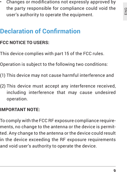  9ENG• Changesormodicationsnotexpresslyapprovedbythe party responsible for compliance could void the user’s authority to operate the equipment.Declaration of ConrmationFCC NOTICE TO USERS:This device complies with part 15 of the FCC rules.Operation is subject to the following two conditions:(1) This device may not cause harmful interference and(2)  This device must accept any interference received, including interference that may cause undesired operation.IMPORTANT NOTE: To comply with the FCC RF exposure compliance require-ments, no change to the antenna or the device is permit-ted. Any change to the antenna or the device could result in the device exceeding the RF exposure requirements and void user’s authority to operate the device.