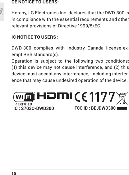 10 ENGCE NOTICE TO USERS: Hereby, LG Electronics Inc. declares that the DWD-300 is in compliance with the essential requirements and other relevant provisions of Directive 1999/5/EC.IC NOTICE TO USERS :DWD-300 complies with Industry Canada license-ex-empt RSS standard(s).Operation is subject to the following two conditions: (1) this device may not cause interference, and (2) this device must accept any interference,  including interfer-ence that may cause undesired operation of the device.FCC ID : BEJDWD300IC : 2703C-DWD300