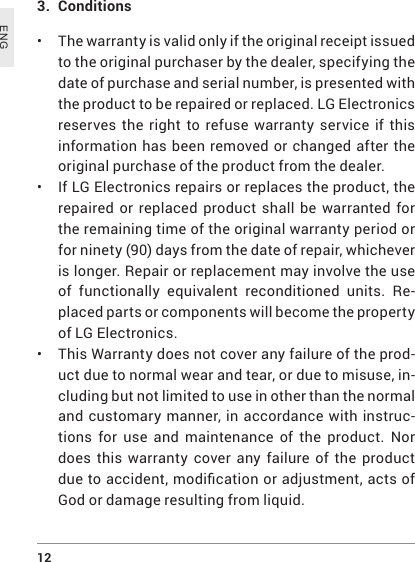12 ENG3.  Conditions• The warranty is valid only if the original receipt issued to the original purchaser by the dealer, specifying the date of purchase and serial number, is presented with the product to be repaired or replaced. LG Electronics reserves the right to refuse warranty service if this information has been removed or changed after the original purchase of the product from the dealer.• If LG Electronics repairs or replaces the product, the repaired or replaced product shall be warranted for the remaining time of the original warranty period or for ninety (90) days from the date of repair, whichever is longer. Repair or replacement may involve the use of functionally equivalent reconditioned units. Re-placed parts or components will become the property of LG Electronics.•  This Warranty does not cover any failure of the prod-uct due to normal wear and tear, or due to misuse, in-cluding but not limited to use in other than the normal and customary manner, in accordance with instruc-tions for use and maintenance of the product. Nor does this warranty cover any failure of the product duetoaccident,modicationoradjustment,actsofGod or damage resulting from liquid.