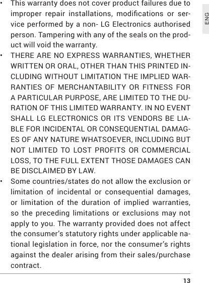  13ENG• This warranty does not cover product failures due to improper repair installations, modications or ser-vice performed by a non- LG Electronics authorised person. Tampering with any of the seals on the prod-uct will void the warranty.• THERE ARE NO EXPRESS WARRANTIES, WHETHER WRITTEN OR ORAL, OTHER THAN THIS PRINTED IN-CLUDING WITHOUT LIMITATION THE IMPLIED WAR-RANTIES OF MERCHANTABILITY OR FITNESS FOR A PARTICULAR PURPOSE, ARE LIMITED TO THE DU-RATION OF THIS LIMITED WARRANTY. IN NO EVENT SHALL LG ELECTRONICS OR ITS VENDORS BE LIA-BLE FOR INCIDENTAL OR CONSEQUENTIAL DAMAG-ES OF ANY NATURE WHATSOEVER, INCLUDING BUT NOT LIMITED TO LOST PROFITS OR COMMERCIAL LOSS, TO THE FULL EXTENT THOSE DAMAGES CAN BE DISCLAIMED BY LAW.• Some countries/states do not allow the exclusion or limitation of incidental or consequential damages, or limitation of the duration of implied warranties, so the preceding limitations or exclusions may not apply to you. The warranty provided does not affect the consumer’s statutory rights under applicable na-tional legislation in force, nor the consumer’s rights against the dealer arising from their sales/purchase contract.