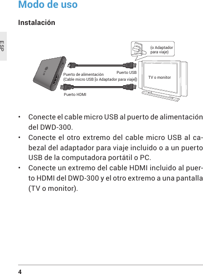 4 ESPModo de usoInstalación Puerto de alimentación(Cable micro USB [o Adaptador para viaje])Puerto HDMIPuerto USBTV o monitor(o Adaptador para viaje)• Conecte el cable micro USB al puerto de alimentación del DWD-300.• Conecte el otro extremo del cable micro USB al ca-bezal del adaptador para viaje incluido o a un puerto USB de la computadora portátil o PC.• Conecte un extremo del cable HDMI incluido al puer-to HDMI del DWD-300 y el otro extremo a una pantalla (TV o monitor).