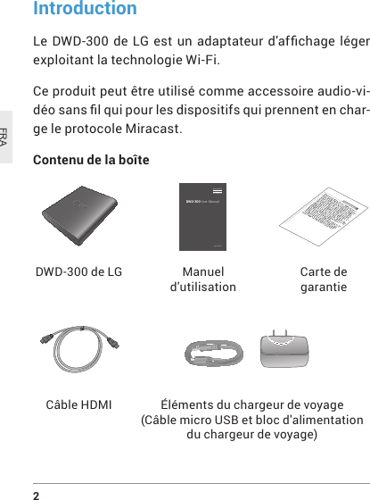 2 FRADWD-300 de LGCâble HDMI Éléments du chargeur de voyage (CâblemicroUSBetblocd&apos;alimentationdu chargeur de voyage) Manuel d&apos;utilisationCarte de garantieIntroductionLe DWD-300de LGestunadaptateurd&apos;afchage légerexploitant la technologie Wi-Fi.Ce produit peut être utilisé comme accessoire audio-vi-déosanslquipourlesdispositifsquiprennentenchar-ge le protocole Miracast.Contenu de la boîte DWD-300 User ManualRev 1.0 US EnglishEspañolFrançais