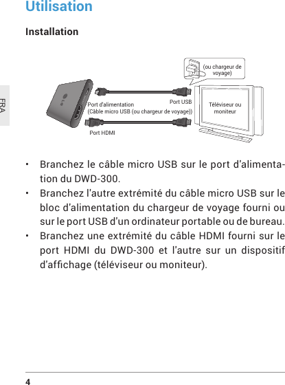 4 FRAUtilisationInstallation Port d&apos;alimentation(CâblemicroUSB(ouchargeurdevoyage))Port HDMIPort USB Téléviseur ou moniteur(ou chargeur de voyage)• Branchez lecâblemicroUSBsurleportd&apos;alimenta-tion du DWD-300.• Branchezl&apos;autreextrémitéducâblemicroUSBsurlebloc d&apos;alimentation du chargeur de voyage fourni ou sur le port USB d&apos;un ordinateur portable ou de bureau.• Branchez une extrémité du câble HDMI fourni sur le port HDMI du DWD-300 et l&apos;autre sur un dispositif d&apos;afchage(téléviseuroumoniteur).
